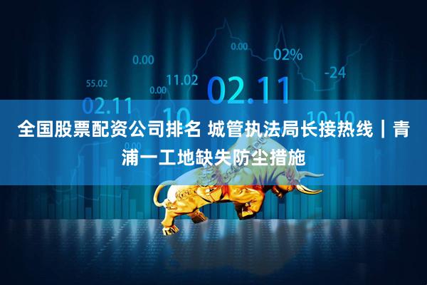 全国股票配资公司排名 城管执法局长接热线｜青浦一工地缺失防尘措施