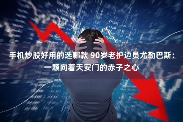手机炒股好用的选哪款 90岁老护边员尤勒巴斯：一颗向着天安门的赤子之心