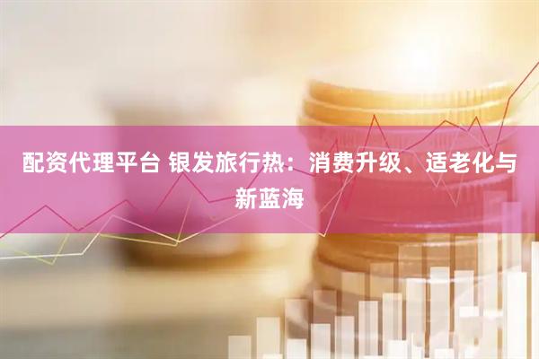 配资代理平台 银发旅行热：消费升级、适老化与新蓝海