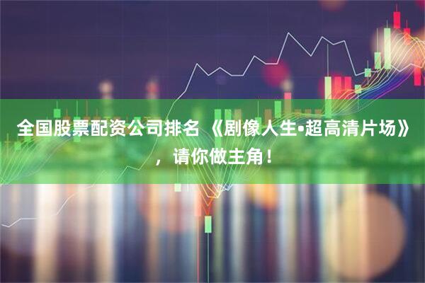 全国股票配资公司排名 《剧像人生•超高清片场》，请你做主角！