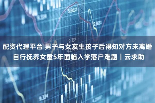 配资代理平台 男子与女友生孩子后得知对方未离婚 自行抚养女童5年面临入学落户难题|云求助