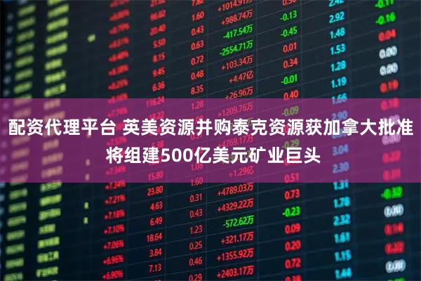 配资代理平台 英美资源并购泰克资源获加拿大批准 将组建500亿美元矿业巨头