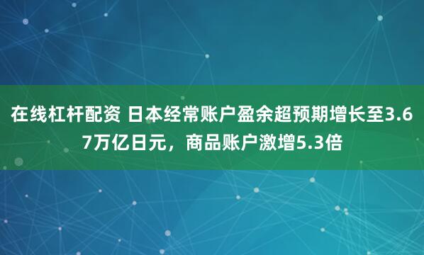 在线杠杆配资 日本经常账户盈余超预期增长至3.67万亿日元，商品账户激增5.3倍