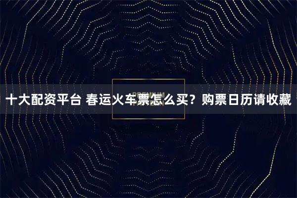 十大配资平台 春运火车票怎么买？购票日历请收藏