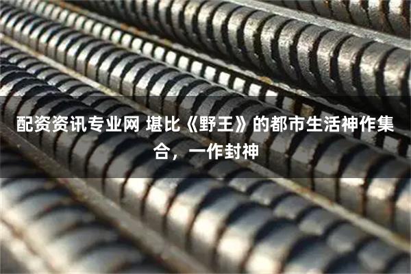 配资资讯专业网 堪比《野王》的都市生活神作集合，一作封神