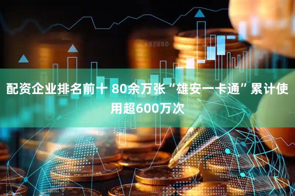 配资企业排名前十 80余万张“雄安一卡通”累计使用超600万次