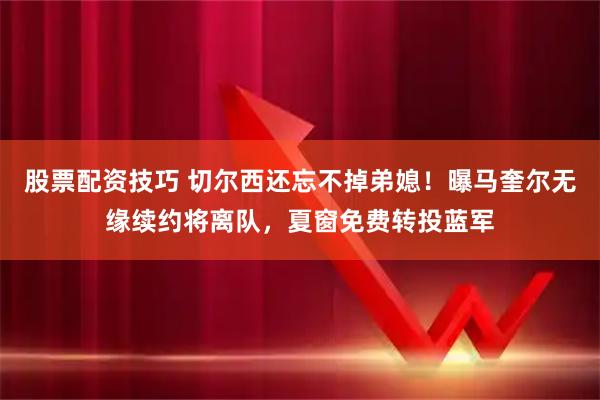 股票配资技巧 切尔西还忘不掉弟媳！曝马奎尔无缘续约将离队，夏窗免费转投蓝军