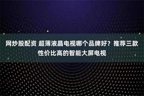 网炒股配资 超薄液晶电视哪个品牌好？推荐三款性价比高的智能大屏电视