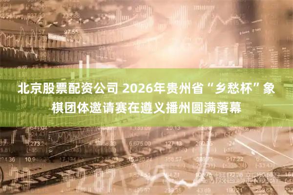 北京股票配资公司 2026年贵州省“乡愁杯”象棋团体邀请赛在遵义播州圆满落幕