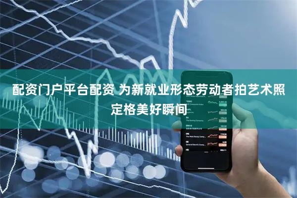 配资门户平台配资 为新就业形态劳动者拍艺术照定格美好瞬间