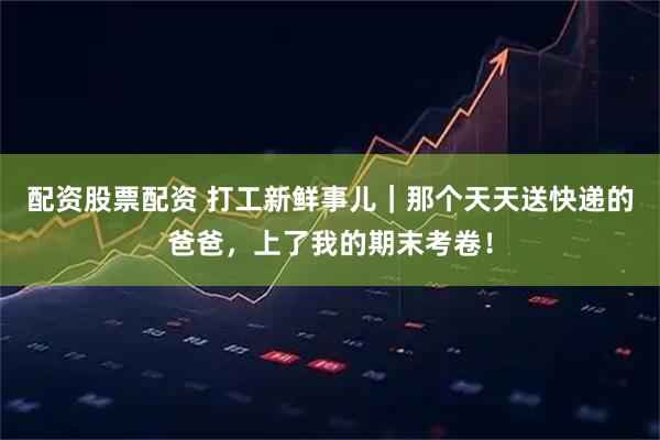 配资股票配资 打工新鲜事儿｜那个天天送快递的爸爸，上了我的期末考卷！