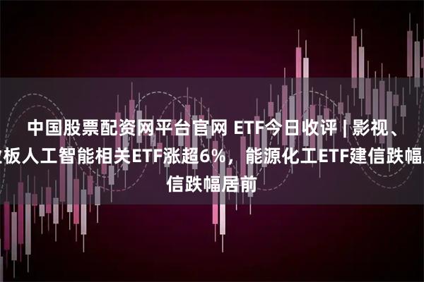 中国股票配资网平台官网 ETF今日收评 | 影视、创业板人工智能相关ETF涨超6%，能源化工ETF建信跌幅居前