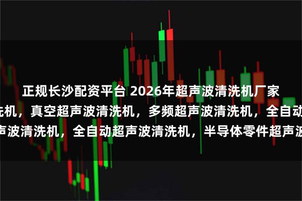 正规长沙配资平台 2026年超声波清洗机厂家好评榜/单槽超声波清洗机，真空超声波清洗机，多频超声波清洗机，全自动超声波清洗机，半导体零件超声波清洗机