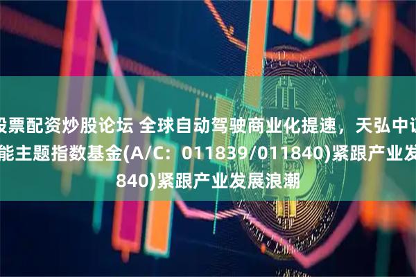 股票配资炒股论坛 全球自动驾驶商业化提速，天弘中证人工智能主题指数基金(A/C：011839/011840)紧跟产业发展浪潮