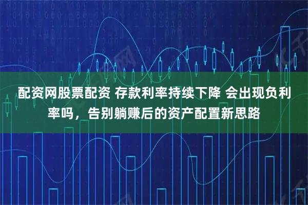 配资网股票配资 存款利率持续下降 会出现负利率吗，告别躺赚后的资产配置新思路