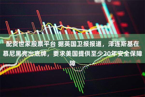 配资世家股票平台 据英国卫报报道,泽连斯基在慕尼黑亮出底牌,要求美国提供至少20年安全保障