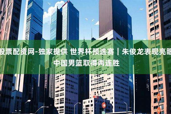 股票配资网-独家提供 世界杯预选赛｜朱俊龙表现亮眼 中国男篮取得两连胜
