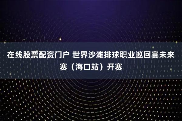 在线股票配资门户 世界沙滩排球职业巡回赛未来赛(海口站)开赛
