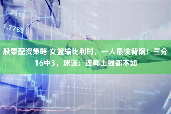 股票配资策略 女篮输比利时,一人最该背锅!三分16中3,球迷:连郭士强都不如
