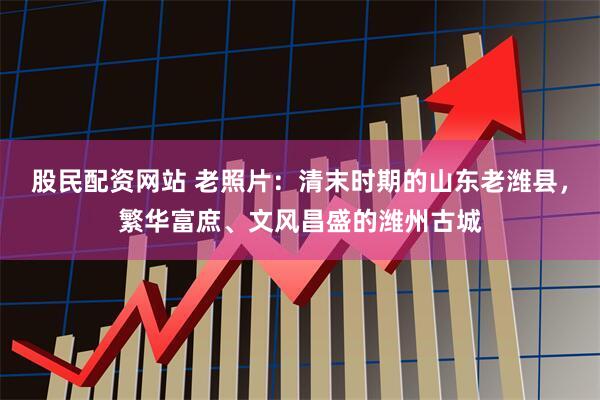 股民配资网站 老照片:清末时期的山东老潍县,繁华富庶、文风昌盛的潍州古城