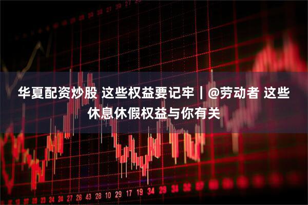 华夏配资炒股 这些权益要记牢｜@劳动者 这些休息休假权益与你有关