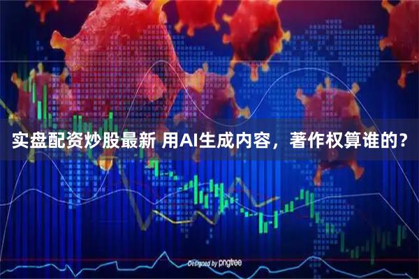 实盘配资炒股最新 用AI生成内容，著作权算谁的？