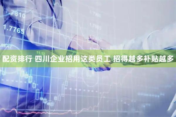 配资排行 四川企业招用这类员工 招得越多补贴越多