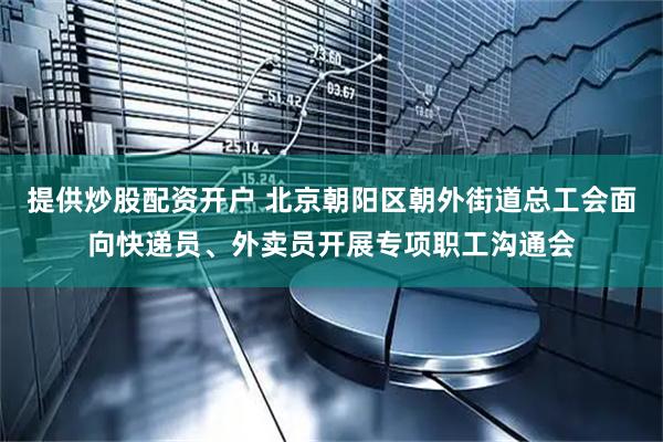 提供炒股配资开户 北京朝阳区朝外街道总工会面向快递员、外卖员开展专项职工沟通会