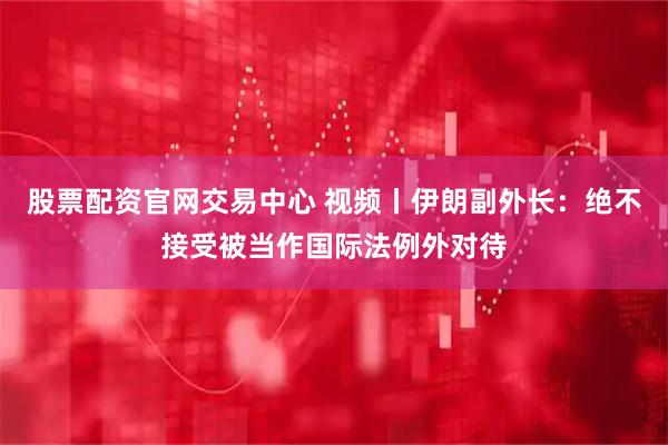 股票配资官网交易中心 视频丨伊朗副外长：绝不接受被当作国际法例外对待