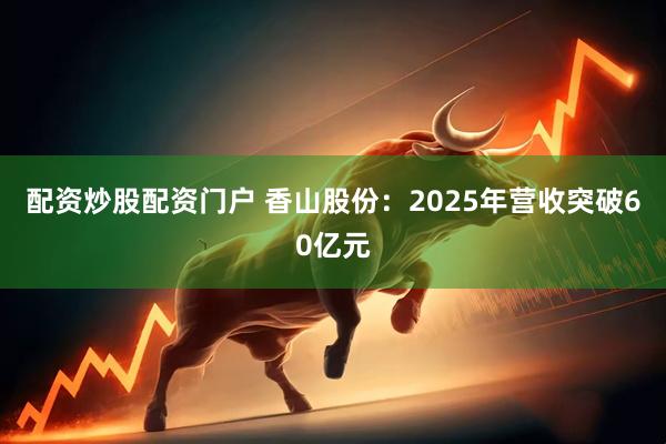 配资炒股配资门户 香山股份：2025年营收突破60亿元