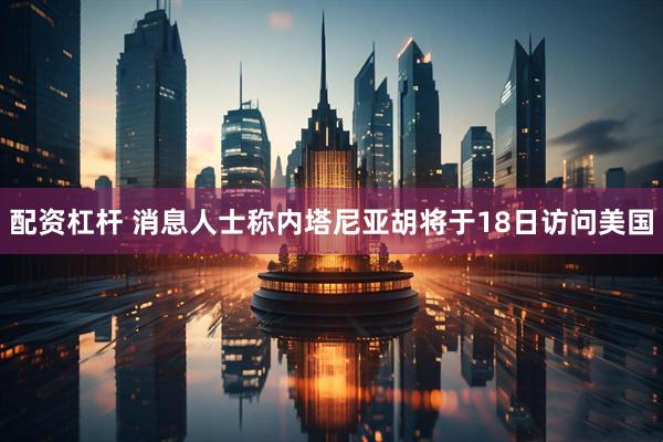 配资杠杆 消息人士称内塔尼亚胡将于18日访问美国