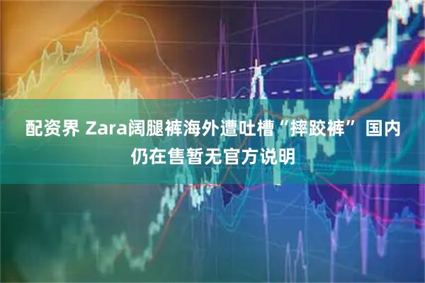 配资界 Zara阔腿裤海外遭吐槽“摔跤裤” 国内仍在售暂无官方说明