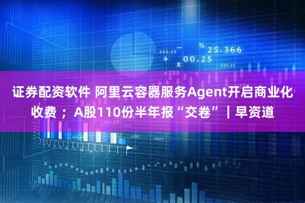 证券配资软件 阿里云容器服务Agent开启商业化收费 ；A股110份半年报“交卷”｜早资道
