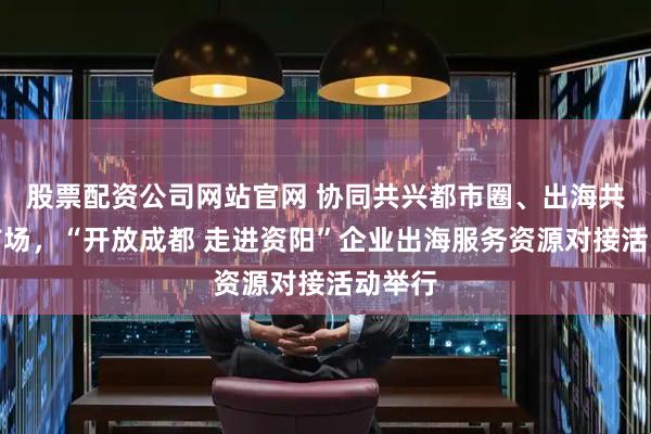 股票配资公司网站官网 协同共兴都市圈、出海共拓大市场,“开放成都 走进资阳”企业出海服务资源对接活动举行